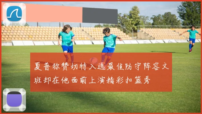 夏普称赞切特入选最佳防守阵容文班却在他面前上演精彩扣篮秀