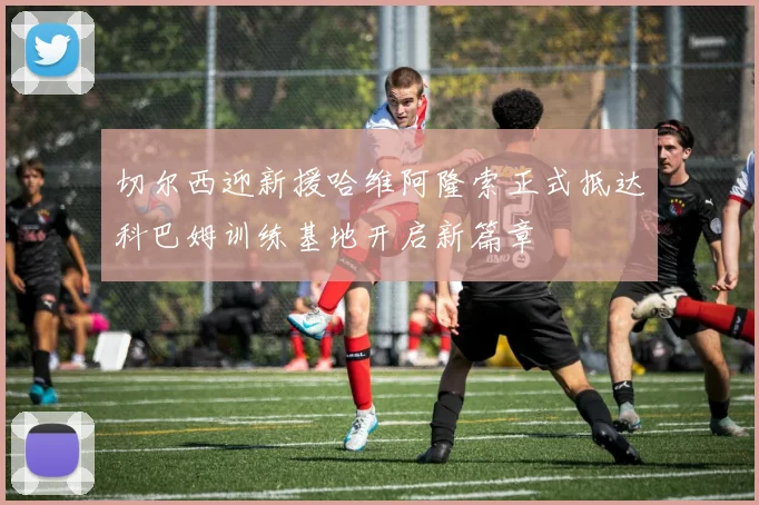 切尔西迎新援哈维阿隆索正式抵达科巴姆训练基地开启新篇章