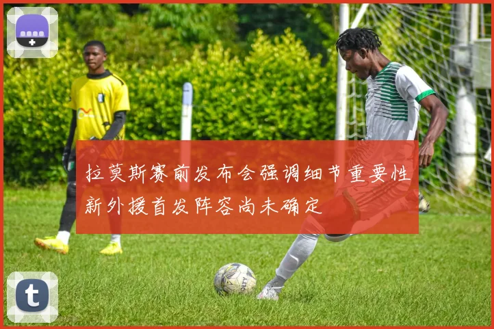 拉莫斯赛前发布会强调细节重要性新外援首发阵容尚未确定
