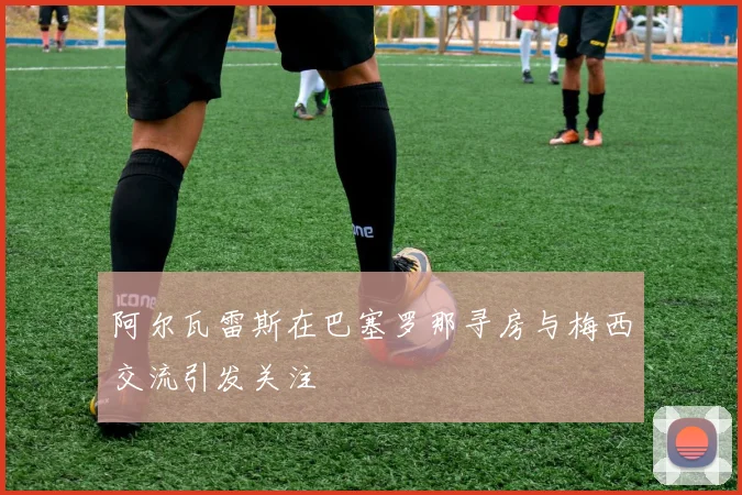 阿尔瓦雷斯在巴塞罗那寻房与梅西交流引发关注