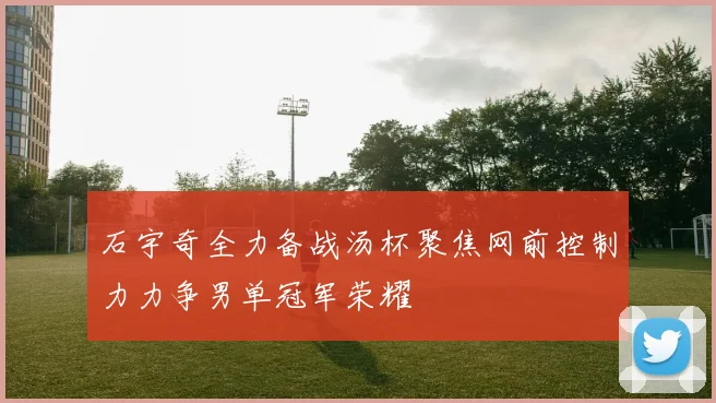 石宇奇全力备战汤杯聚焦网前控制力力争男单冠军荣耀