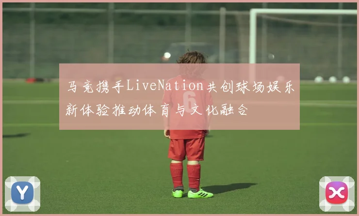 马竞携手LiveNation共创球场娱乐新体验推动体育与文化融合