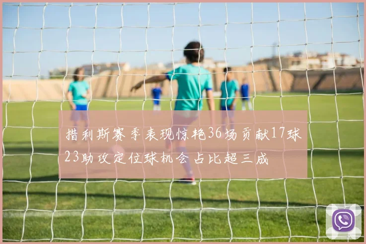 措利斯赛季表现惊艳36场贡献17球23助攻定位球机会占比超三成