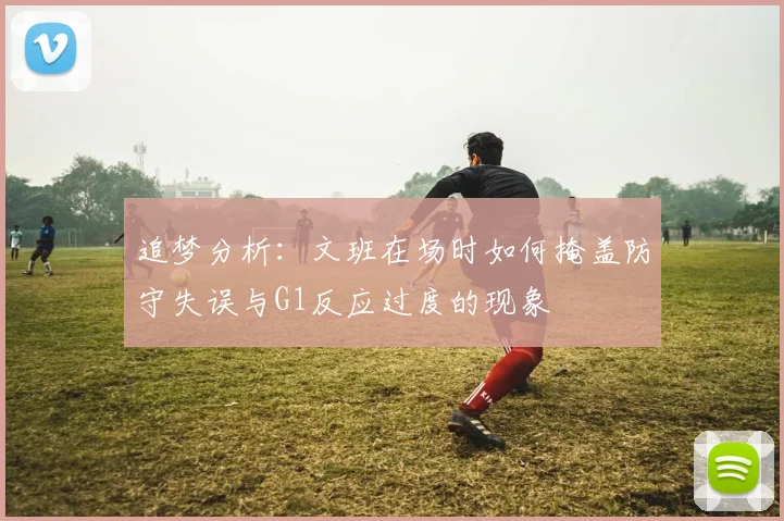 追梦分析：文班在场时如何掩盖防守失误与G1反应过度的现象