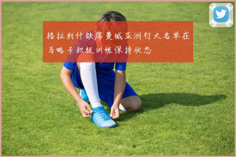 格拉利什缺席曼城亚洲行大名单在马略卡积极训练保持状态