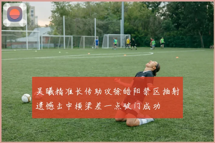 吴曦精准长传助攻徐皓阳禁区抽射遗憾击中横梁差一点破门成功