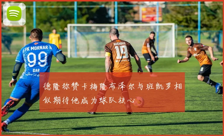 德隆称赞卡梅隆布泽尔与班凯罗相似期待他成为球队核心