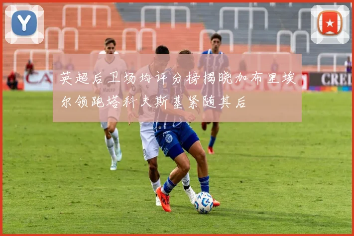 英超后卫场均评分榜揭晓加布里埃尔领跑塔科夫斯基紧随其后