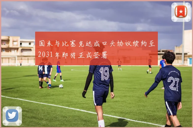 国米与比塞克达成口头协议续约至2031年即将正式签署