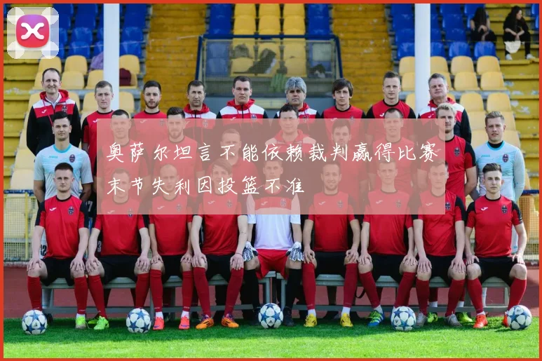 奥萨尔坦言不能依赖裁判赢得比赛末节失利因投篮不准