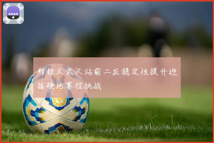 郑钦文武汉站前二发稳定性提升迎接硬地赛程挑战