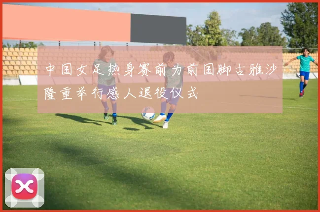 中国女足热身赛前为前国脚古雅沙隆重举行感人退役仪式
