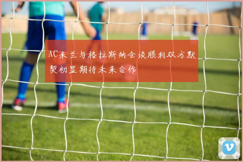 AC米兰与格拉斯纳会谈顺利双方默契初显期待未来合作