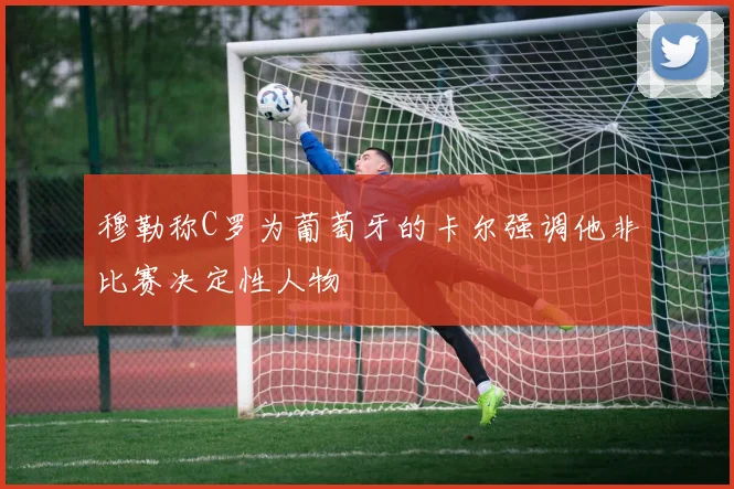 穆勒称C罗为葡萄牙的卡尔强调他非比赛决定性人物