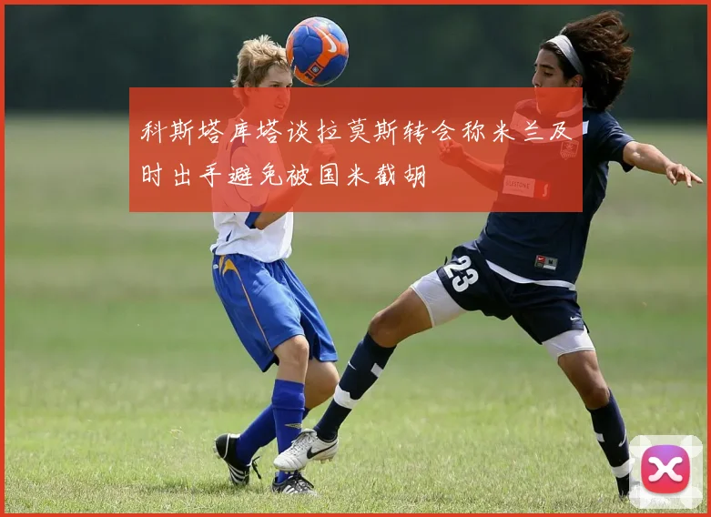 科斯塔库塔谈拉莫斯转会称米兰及时出手避免被国米截胡