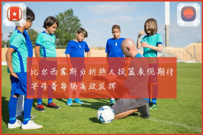比尔西蒙斯分析热火投篮表现期待字母哥每场高效发挥