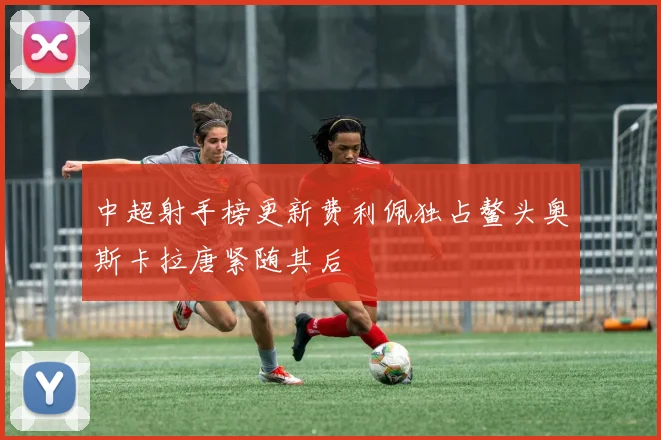 中超射手榜更新费利佩独占鳌头奥斯卡拉唐紧随其后