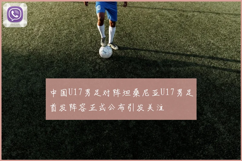 中国U17男足对阵坦桑尼亚U17男足首发阵容正式公布引发关注