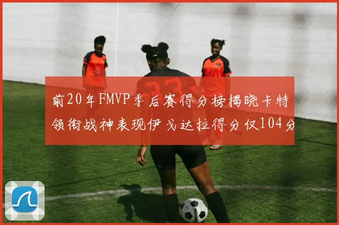前20年FMVP季后赛得分榜揭晓卡特领衔战神表现伊戈达拉得分仅104分