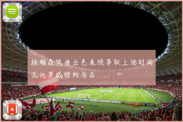 杨瀚森凭借出色表现争取上场时间无论罗威续约与否
