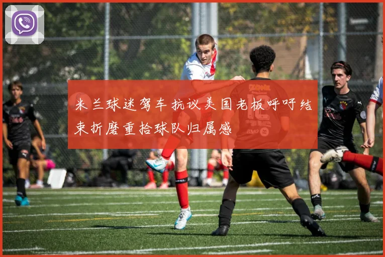米兰球迷驾车抗议美国老板呼吁结束折磨重拾球队归属感