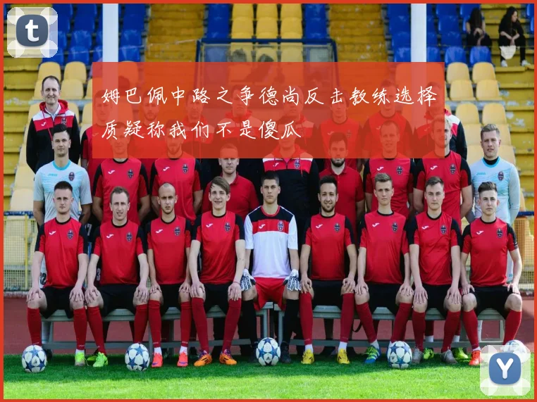 姆巴佩中路之争德尚反击教练选择质疑称我们不是傻瓜