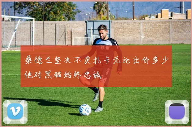 桑德兰坚决不卖扎卡无论出价多少他对黑猫始终忠诚