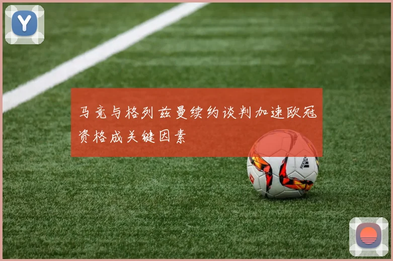 马竞与格列兹曼续约谈判加速欧冠资格成关键因素