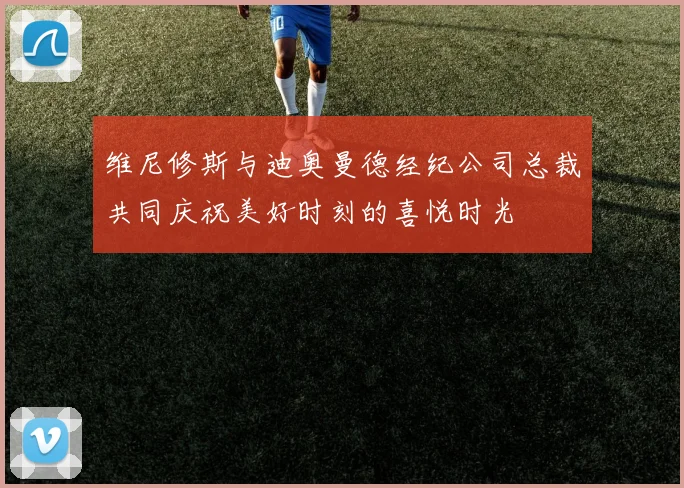 维尼修斯与迪奥曼德经纪公司总裁共同庆祝美好时刻的喜悦时光
