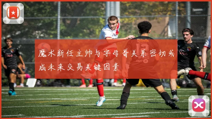 魔术新任主帅与字母哥关系密切或成未来交易关键因素