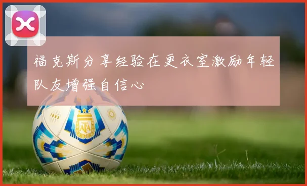 福克斯分享经验在更衣室激励年轻队友增强自信心