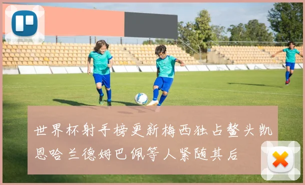 世界杯射手榜更新梅西独占鳌头凯恩哈兰德姆巴佩等人紧随其后