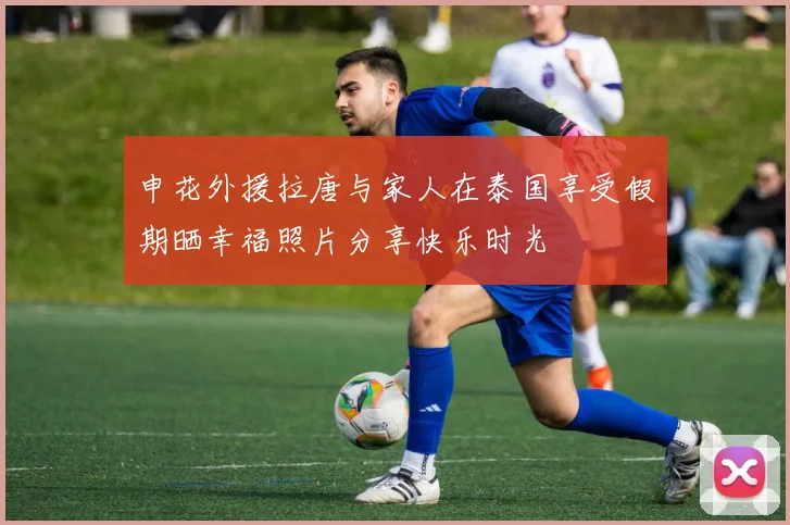 申花外援拉唐与家人在泰国享受假期晒幸福照片分享快乐时光