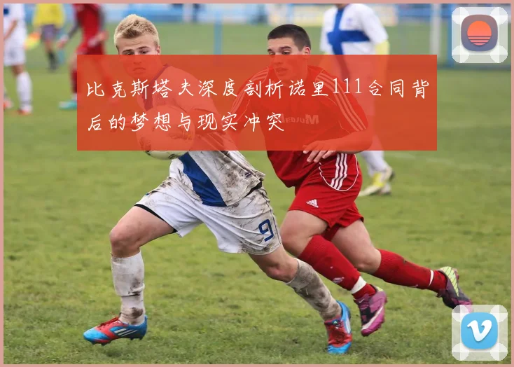 比克斯塔夫深度剖析诺里111合同背后的梦想与现实冲突