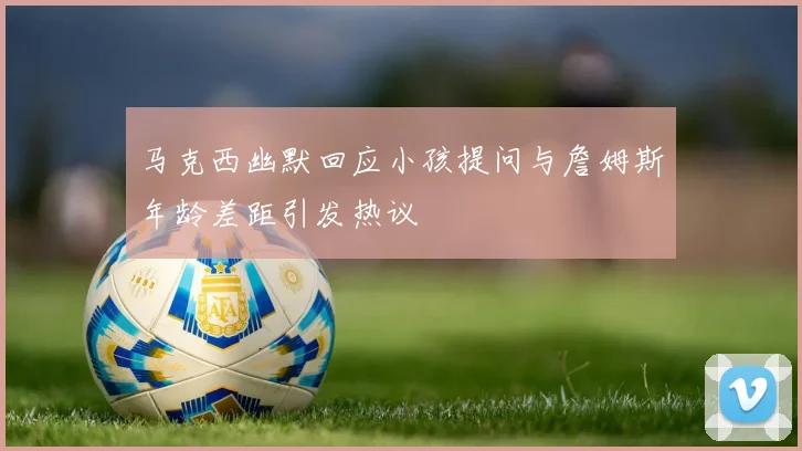 马克西幽默回应小孩提问与詹姆斯年龄差距引发热议